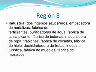 Región 8
 Industria: dos ingenios azucareros, empacadora
de hortalizas, fábrica de
fertilizantes, purificadoras de agua, fábrica de
salsa picante, fábrica de botanas, maquiladora
de ropa, trapiches, fábrica de cocadas, fábrica
de hielo, deshidratadora de frutas, industria
turística, fábrica de muebles, fábrica de
mosaicos.
 
