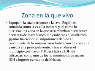 Zona en la que vivo
 Zapopan, la cual pertenece a la 12va. Región es
conocida como la ex villa maicera y tal como lo
dice, era una zona en la que se sembraban hectáreas y
hectáreas de maíz blanco, sin embargo en los últimos
35 años ha crecido su importancia debido al
crecimiento de la zona en casas habitación de clase alta
y media alta principalmente, y hoy en día es el
municipio con mayor PIB per cápita e IDH de
Jalisco, así como uno de los 30 municipios de mayor
IDH e ingreso per cápita de México.
 