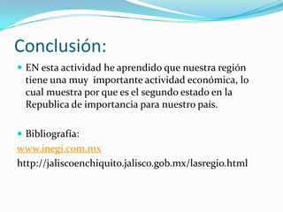 Conclusión:
 EN esta actividad he aprendido que nuestra región
tiene una muy importante actividad económica, lo
cual muestra por que es el segundo estado en la
Republica de importancia para nuestro país.
 Bibliografía:
www.inegi.com.mx
http://jaliscoenchiquito.jalisco.gob.mx/lasregio.html
 