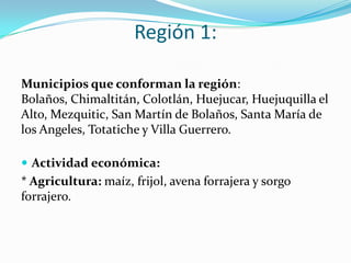 Región 1:
Municipios que conforman la región:
Bolaños, Chimaltitán, Colotlán, Huejucar, Huejuquilla el
Alto, Mezquitic, San Martín de Bolaños, Santa María de
los Angeles, Totatiche y Villa Guerrero.
 Actividad económica:
* Agricultura: maíz, frijol, avena forrajera y sorgo
forrajero.
 
