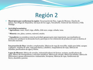 Región 2
 Municipios que conforman la región: Encarnación de Díaz, Lagos de Moreno, Ojuelos de
Jalisco, San Diego de Alejandría, San Juan de los Lagos, Teocaltiche, Unión de San Antonio y Villa
Hidalgo.
 Actividad económica:
* Agricultura: maíz, frijol, trigo, alfalfa, chile seco, sorgo, cebada, tuna.
* Minería: oro, plata, cantera, mármol, estaño.
* Ganadería: se considera como la actividad agropecuaria más importante, sus resultados en
producción satisfacen la demanda local y participa en los volúmenes de producción que se destina al
mercado nacional.
Encarnación de Díaz: vitrales y emplomados, fábricas de ropa de mezclilla, tejido para bebé, sarapes
y gabanes, vestidos de niña, ropa para dama y caballero, maquiladoras de ropa, fábricas de
muebles, purificadora de agua y hielos.
Lagos de Moreno: fábrica de cereales, industrializadoras de lácteos, turismo, purificadoras de
agua, fábrica de extinguidores y artículos metálicos, fábricas de calzado, fábrica de helados, fábrica de
lubricantes y grasas automotrices e industriales, forrajeras, fábricas de ropa, fundiciones de
fierro, aluminio y pewter.
 