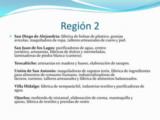 Región 2
 San Diego de Alejandría: fábrica de bolsas de plástico, granjas
avícolas, maquiladora de ropa, talleres artesanales de cuero y piel.
San Juan de los Lagos: purificadoras de agua, centro
turístico, artesanías, fábricas de dulces y mermeladas,
laminadoras de piedra blanca (cantera).
Teocaltiche: artesanías en madera y hueso, elaboración de sarapes.
Unión de San Antonio: maquiladoras de zapatos tenis, fábrica de ingredientes
para alimentos de consumo humano, industrializadoras de
lácteos, turismo, talleres artesanales y fábrica de alimentos balanceados.
Villa Hidalgo: fábrica de xempasúchil, industrias textiles y purificadoras de
agua.
Ojuelos: molienda de nixtamal, elaboración de crema, mantequilla y
queso, fábrica de textiles y prendas de vestir.
 