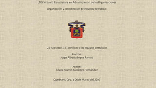 UDG Virtual | Licenciatura en Administración de las Organizaciones
Organización y coordinación de equipos de trabajo
U2-Actividad 1. El conflicto y los equipos de trabajo
Alumno:
Jorge Alberto Reyna Ramos
Asesor:
Liliana Yasmin Gutiérrez Hernández
Querétaro, Qro. a 06 de Marzo del 2020
 