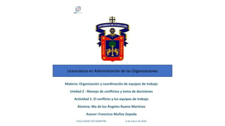 Licenciatura en Administración de las Organizaciones
Materia: Organización y coordinación de equipos de trabajo
Unidad 2 : Manejo de conflictos y toma de decisiones
Actividad 1. El conflicto y los equipos de trabajo
Alumna: Ma de los Ángeles Ruano Martínez
Asesor: Francisco Muñoz Zepeda
CICLO 2020A 5TO SEMESTRE 6 de marzo de 2020
 