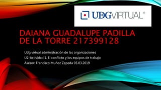 DAIANA GUADALUPE PADILLA
DE LA TORRE 217399128
Udg virtual administración de las organizaciones
U2-Actividad 1. El conflicto y los equipos de trabajo
Asesor: Francisco Muñoz Zepeda 05.03.2019
 