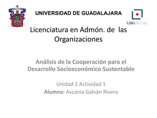 Licenciatura en Admón. de las
Organizaciones
Análisis de la Cooperación para el
Desarrollo Socioeconómico Sustentable
Unidad 2 Actividad 1
Alumna: Ascania Galván Rivera
UNIVERSIDAD DE GUADALAJARA
 