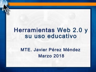 Herramientas Web 2.0 y
su uso educativo
MTE. Javier Pérez Méndez
Marzo 2018
 