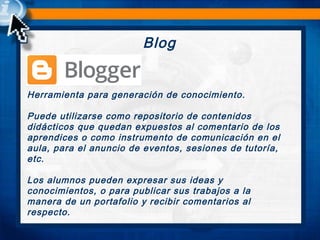 Blog
Herramienta para generación de conocimiento.
Puede utilizarse como repositorio de contenidos
didácticos que quedan expuestos al comentario de los
aprendices o como instrumento de comunicación en el
aula, para el anuncio de eventos, sesiones de tutoría,
etc.
Los alumnos pueden expresar sus ideas y
conocimientos, o para publicar sus trabajos a la
manera de un portafolio y recibir comentarios al
respecto.
 