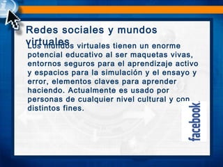 Redes sociales y mundos
virtualesLos mundos virtuales tienen un enorme
potencial educativo al ser maquetas vivas,
entornos seguros para el aprendizaje activo
y espacios para la simulación y el ensayo y
error, elementos claves para aprender
haciendo. Actualmente es usado por
personas de cualquier nivel cultural y con
distintos fines.
 