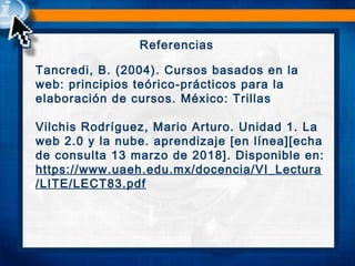 Referencias
Tancredi, B. (2004). Cursos basados en la
web: principios teórico-prácticos para la
elaboración de cursos. México: Trillas
 
Vilchis Rodríguez, Mario Arturo. Unidad 1. La
web 2.0 y la nube. aprendizaje [en línea][echa
de consulta 13 marzo de 2018]. Disponible en:
https://www.uaeh.edu.mx/docencia/VI_Lectura
/LITE/LECT83.pdf
 