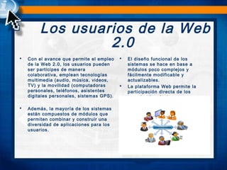 Los usuarios de la Web
2.0
 Con el avance que permite el empleo
de la Web 2.0, los usuarios pueden
ser participes de manera
colaborativa, emplean tecnologías
multimedia (audio, música, videos,
TV) y la movilidad (computadoras
personales, teléfonos, asistentes
digitales personales, sistemas GPS).
 
 Además, la mayoría de los sistemas
están compuestos de módulos que
permiten combinar y construir una
diversidad de aplicaciones para los
usuarios.  
 El diseño funcional de los
sistemas se hace en base a
módulos poco complejos y
fácilmente modificable y
actualizables.
 La plataforma Web permite la
participación directa de los
usuarios (productores y
consumidores).
 