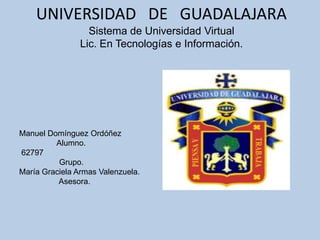 UNIVERSIDAD DE GUADALAJARA
                  Sistema de Universidad Virtual
                Lic. En Tecnologías e Información.




Manuel Domínguez Ordóñez
         Alumno.
62797
          Grupo.
María Graciela Armas Valenzuela.
          Asesora.
 