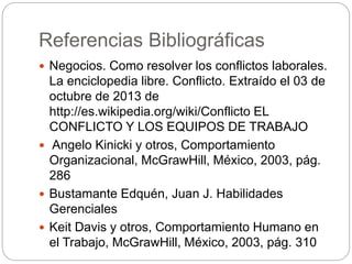 Referencias Bibliográficas 
 Negocios. Como resolver los conflictos laborales. 
La enciclopedia libre. Conflicto. Extraído el 03 de 
octubre de 2013 de 
http://es.wikipedia.org/wiki/Conflicto EL 
CONFLICTO Y LOS EQUIPOS DE TRABAJO 
 Angelo Kinicki y otros, Comportamiento 
Organizacional, McGrawHill, México, 2003, pág. 
286 
 Bustamante Edquén, Juan J. Habilidades 
Gerenciales 
 Keit Davis y otros, Comportamiento Humano en 
el Trabajo, McGrawHill, México, 2003, pág. 310 
