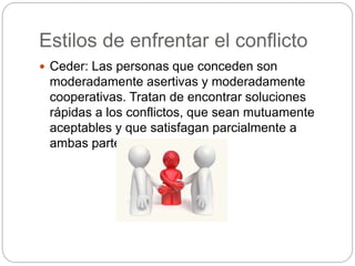 Estilos de enfrentar el conflicto 
 Ceder: Las personas que conceden son 
moderadamente asertivas y moderadamente 
cooperativas. Tratan de encontrar soluciones 
rápidas a los conflictos, que sean mutuamente 
aceptables y que satisfagan parcialmente a 
ambas partes. 
 