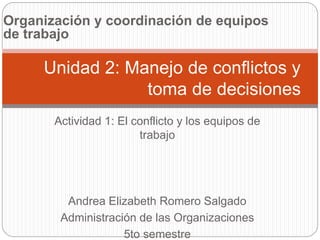 Organización y coordinación de equipos 
de trabajo 
Unidad 2: Manejo de conflictos y 
toma de decisiones 
Actividad 1: El conflicto y los equipos de 
trabajo 
Andrea Elizabeth Romero Salgado 
Administración de las Organizaciones 
5to semestre 
 