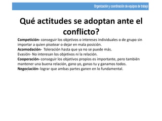 Qué actitudes se adoptan ante el
conflicto?
Competición- conseguir los objetivos o intereses individuales o de grupo sin
importar a quien pisotear o dejar en mala posición.
Acomodación- Toleración hasta que ya no se puede más.
Evasión- No interesan los objetivos ni la relación.
Cooperación- conseguir los objetivos propios es importante, pero también
mantener una buena relación, gano yo, ganas tu y ganamos todos.
Negociación- lograr que ambas partes ganen en lo fundamental.
 