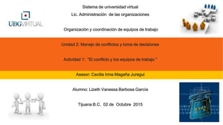 Sistema de universidad virtual
Lic. Administración de las organizaciones
Organización y coordinación de equipos de trabajo
Unidad 2: Manejo de conflictos y toma de decisiones
Actividad 1: “El conflicto y los equipos de trabajo ”
Asesor: Cecilia Irma Magaña Juregui
Alumno: Lizeth Vanessa Barbosa García
Tijuana B.C. 02 de Octubre 2015
 