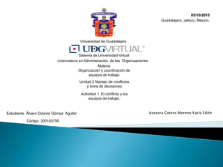 Universidad de Guadalajara
Sistema de Universidad Virtual
Licenciatura en Administración de las Organizaciones
Materia
Organización y coordinación de
equipos de trabajo
Actividad 1. El conflicto y los
equipos de trabajo.
Estudiante Álvaro Octavio Gómez Aguilar
Código: 300103756
Asesora Cotero Moreno Karla Edith
Guadalajara, Jalisco, México.
05/10/2015
Unidad 2 Manejo de conflictos
y toma de decisiones
 