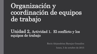 Organización y
coordinación de equipos
de trabajo
Unidad 2, Actividad 1. El conflicto y los
equipos de trabajo
Rocío Alejandrina Barajas González
lunes, 5 de octubre de 2015
 