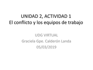 UNIDAD 2, ACTIVIDAD 1
El conflicto y los equipos de trabajo
UDG VIRTUAL
Graciela Gpe. Calderón Landa
05/03/2019
 