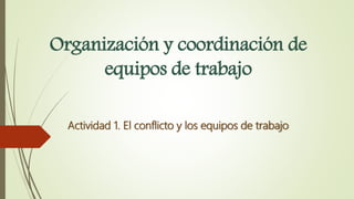 Organización y coordinación de
equipos de trabajo
Actividad 1. El conflicto y los equipos de trabajo
 