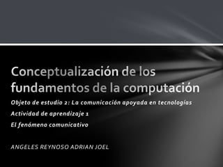 Objeto de estudio 2: La comunicación apoyada en tecnologías Actividad de aprendizaje 1  El fenómeno comunicativo ANGELES REYNOSO ADRIAN JOEL  Conceptualización de los fundamentos de la computación 