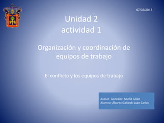 Unidad 2
actividad 1
Organización y coordinación de
equipos de trabajo
El conflicto y los equipos de trabajo
Asesor- González Muñiz Julián
Alumno- Álvarez Gallardo Juan Carlos
07/03/2017
 