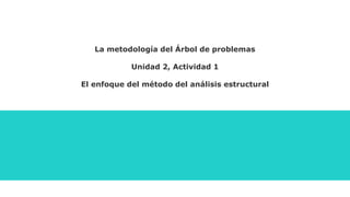 La metodología del Árbol de problemas
Unidad 2, Actividad 1
El enfoque del método del análisis estructural
 
