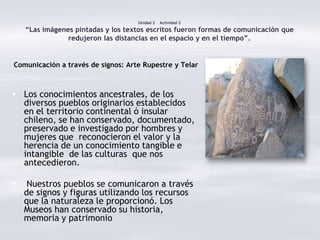 Unidad 2   Actividad 2
    “Las imágenes pintadas y los textos escritos fueron formas de comunicación que
                redujeron las distancias en el espacio y en el tiempo”.


Comunicación a través de signos: Arte Rupestre y Telar



 Los conocimientos ancestrales, de los
  diversos pueblos originarios establecidos
  en el territorio continental ó insular
  chileno, se han conservado, documentado,
  preservado e investigado por hombres y
  mujeres que reconocieron el valor y la
  herencia de un conocimiento tangible e
  intangible de las culturas que nos
  antecedieron.

    Nuestros pueblos se comunicaron a través
    de signos y figuras utilizando los recursos
    que la naturaleza le proporcionó. Los
    Museos han conservado su historia,
    memoria y patrimonio
 