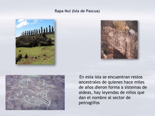 Rapa Nui (Isla de Pascua)




             En esta isla se encuentran restos
             ancestrales de quienes hace miles
             de años dieron forma a sistemas de
             aldeas, hay leyendas de niños que
             dan el nombre al sector de
             petroglifos
 