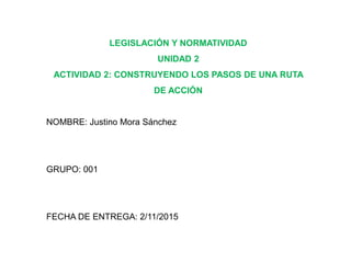 LEGISLACIÓN Y NORMATIVIDAD
UNIDAD 2
ACTIVIDAD 2: CONSTRUYENDO LOS PASOS DE UNA RUTA
DE ACCIÓN
NOMBRE: Justino Mora Sánchez
GRUPO: 001
FECHA DE ENTREGA: 2/11/2015
 