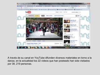 A través de su canal en YouTube difunden diversos materiales en torno a la danza, en la actualidad los 22 videos que han posteado han sido visitados por 38, 219 personas. 