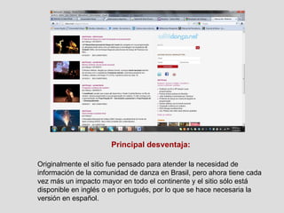 Principal desventaja: Originalmente el sitio fue pensado para atender la necesidad de información de la comunidad de danza en Brasil, pero ahora tiene cada vez más un impacto mayor en todo el continente y el sitio sólo está disponible en inglés o en portugués, por lo que se hace necesaria la versión en español. 