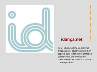 es un sitio brasileño en Internet creado con el objetivo de abrir un espacio para la reflexión, el trabajo colaborativo y la difusión del conocimiento en torno a la danza contemporánea.  idan ça.net 