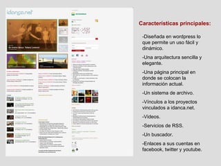 Características principales: -Diseñada en wordpress lo que permite un uso fácil y dinámico. -Una arquitectura sencilla y elegante. -Una página principal en donde se colocan la información actual. -Un sistema de archivo. -Vínculos a los proyectos vinculados a idanca.net. -Videos. -Servicios de RSS. -Un buscador. -Enlaces a sus cuentas en facebook, twitter y youtube. 