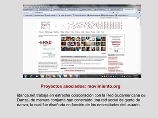Proyectos asociados: movimiento.org idanca.net trabaja en estrecha colaboración con la Red Sudamericana de Danza, de manera conjunta han construido una red social de gente de danza, la cual fue diseñada en función de las necesidades del usuario. 