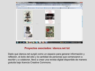 Proyectos asociados: idanca.net txt Dado que idanca.net surgió como un espacio para generar información y reflexión, el éxito del sitio y la cantidad de personas que comenzaron a escribir y a colaborar, llevó a crear una revista digital disponible de manera gratuita bajo licencia Creative Commons. 