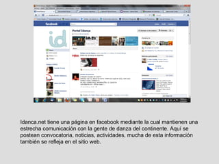 Idanca.net tiene una página en facebook mediante la cual mantienen una estrecha comunicación con la gente de danza del continente. Aquí se postean convocatoria, noticias, actividades, mucha de esta información también se refleja en el sitio web. 