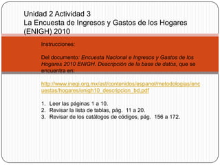 Unidad 2 Actividad 3
La Encuesta de Ingresos y Gastos de los Hogares
(ENIGH) 2010
     Instrucciones:

     Del documento: Encuesta Nacional e Ingresos y Gastos de los
     Hogares 2010 ENIGH. Descripción de la base de datos, que se
     encuentra en:

     http://www.inegi.org.mx/est/contenidos/espanol/metodologias/enc
     uestas/hogares/enigh10_descripcion_bd.pdf

     1. Leer las páginas 1 a 10.
     2. Revisar la lista de tablas, pág. 11 a 20.
     3. Revisar de los catálogos de códigos, pág. 156 a 172.
 