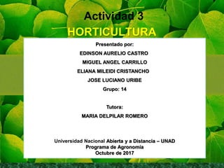 Actividad 3
HORTICULTURA
Presentado por:
EDINSON AURELIO CASTRO
MIGUEL ANGEL CARRILLO
ELIANA MILEIDI CRISTANCHO
JOSE LUCIANO URIBE
Grupo: 14
Tutora:
MARIA DELPILAR ROMERO
Universidad Nacional Abierta y a Distancia – UNAD
Programa de Agronomía
Octubre de 2017
 
