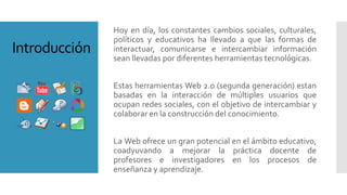 Hoy en día, los constantes cambios sociales, culturales,
políticos y educativos ha llevado a que las formas de
interactuar, comunicarse e intercambiar información
sean llevadas por diferentes herramientas tecnológicas.
Estas herramientas Web 2.0 (segunda generación) estan
basadas en la interacción de múltiples usuarios que
ocupan redes sociales, con el objetivo de intercambiar y
colaborar en la construcción del conocimiento.
La Web ofrece un gran potencial en el ámbito educativo,
coadyuvando a mejorar la práctica docente de
profesores e investigadores en los procesos de
enseñanza y aprendizaje.
Introducción
 