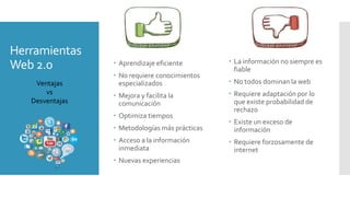Herramientas
Web 2.0  Aprendizaje eficiente
 No requiere conocimientos
especializados
 Mejora y facilita la
comunicación
 Optimiza tiempos
 Metodologías más prácticas
 Acceso a la información
inmediata
 Nuevas experiencias
 La información no siempre es
fiable
 No todos dominan la web
 Requiere adaptación por lo
que existe probabilidad de
rechazo
 Existe un exceso de
información
 Requiere forzosamente de
internet
Ventajas
vs
Desventajas
 