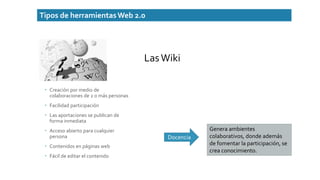 Tipos de herramientasWeb 2.0
 Creación por medio de
colaboraciones de 2 o más personas
 Facilidad participación
 Las aportaciones se publican de
forma inmediata
 Acceso abierto para cualquier
persona
 Contenidos en páginas web
 Fácil de editar el contenido
Docencia
Genera ambientes
colaborativos, donde además
de fomentar la participación, se
crea conocimiento.
LasWiki
 