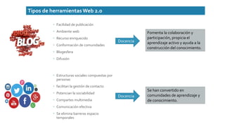 Tipos de herramientasWeb 2.0
 Facilidad de publicación
 Ambiente web
 Recurso enriquecido
 Conformación de comunidades
 Blogesfera
 Difusión
Fomenta la colaboración y
participación, propicia el
aprendizaje activo y ayuda a la
construcción del conocimiento.
Docencia
 Estructuras sociales compuestas por
personas
 facilitan la gestión de contacto
 Potencian la sociabilidad
 Compartes multimedia
 Comunicación efectiva
 Se elimina barreras espacio
temporales
Docencia
Se han convertido en
comunidades de aprendizaje y
de conocimiento.
 