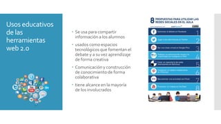 Usos educativos
de las
herramientas
web 2.0
 Se usa para compartir
información a los alumnos
 usados como espacios
tecnológicos que fomentan el
debate y a su vez aprendizaje
de forma creativa
 Comunicación y construcción
de conocimiento de forma
colaborativa
 tiene alcance en la mayoría
de los involucrados
 
