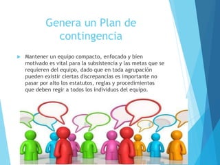Genera un Plan de
contingencia
 Mantener un equipo compacto, enfocado y bien
motivado es vital para la subsistencia y las metas que se
requieren del equipo, dado que en toda agrupación
pueden existir ciertas discrepancias es importante no
pasar por alto los estatutos, reglas y procedimientos
que deben regir a todos los individuos del equipo.
 
