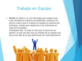 Trabajo en Equipo
 Divide et impera, es una estrategia que asegura que
estar dividido es sinónimo de debilidad, entonces me
atrevo a decir que el trabajo en equipo es sinónimo de
fortaleza, puesto que repotencia a los individuos en
toda forma posible.
Aristóteles dijo “el todo es más que la suma de sus
partes” lo que nos dice que la sinergia de un equipo nos
lleva más allá de lo que pediríamos ser individualmente
 