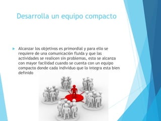 Desarrolla un equipo compacto
 Alcanzar los objetivos es primordial y para ello se
requiere de una comunicación fluida y que las
actividades se realicen sin problemas, esto se alcanza
con mayor facilidad cuando se cuenta con un equipo
compacto donde cada individuo que lo integra esta bien
definido
 