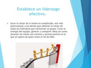 Establece un liderazgo
efectivo.
 Sacar lo mejor de si mismo es complicado, aún más
potencializar a los demás para obtener lo mejor de
todos los individuos que conforman un grupo. Crear la
sinergia del equipo, generar y compartir ideas así como
alcanzar las metas con carisma y actitud positiva es lo
que se espera de quien tome el rol de líder.
 