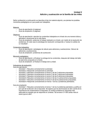 Unidad 2
Adición y sustracción en la familia de los miles
Señor profesor(a) a continuación se describe el tipo de material adjunto y se plantea los posibles
momentos pedagógicos en que puede ser trabajados.
Material:
- Guía de ejercitación (4 páginas)
- Guía de ampliación (2 páginas)
Objetivos:
- Guía de ejercitación: ejercitar los contenidos trabajados en el texto de una manera lúdica y
aplicable a situaciones de la vida diaria.
- Guía de ampliación: potenciar el trabajo realizado en el texto, por medio de la resolución de
problemas. En este caso la estrategia de resolución corresponde a “evaluar la validez de
un resultado”.
Contenidos trabajados:
- Guía de ejercitación: estrategias de cálculo para adiciones y sustracciones. Cálculo de
adiciones y sustracciones.
- Guía de ampliación: problemas de sustracción.
Momento pedagógico:
- Guía de ejercitación: al finalizar la entrega de los contenidos, después del trabajo del taller
de ejercicios propuesto en el texto.
- Guía de ampliación: al finalizar el trabajo de la unidad.
Indicadores de evaluación:
Guía de ejercitación
- Actividad 1: Resuelve correctamente la actividad.
- Actividad 2: Responde correctamente la actividad.
- Actividad 3: Resuelve correctamente al menos 2 de las 3 adiciones propuestas.
- Actividad 4: Resuelve correctamente al menos 2 de las 3 adiciones propuestas.
- Actividad 5: Resuelve correctamente al menos 4 de las 6 adiciones propuestas.
- Actividad 6: Resuelve correctamente al menos 2 de las 3 sustracciones propuestas.
- Actividad 7: Resuelve correctamente al menos 4 de las 6 sustracciones propuestas.
- Actividad 8: Responde correctamente al menos 1 de los 2 problemas planteados.
Guía de ampliación
- Actividad 1: Resuelve correctamente al menos 1 de los 2 problemas plantados y justifica el
por qué de la elección de la respuesta. Se espera que los alumnos(as) se den cuenta de la
importancia de contextualizar la respuesta. En ambos problema la respuesta más
adecuada es aquella que se responde en contexto “Se enviaron 31 000 cartas más en
enero que en abril”.
 